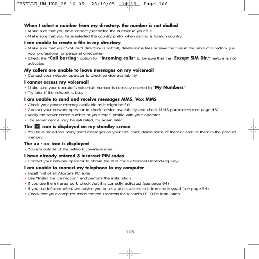 When I select a number from my directory, the number is not dialled•Make sure that you have correctly recorded the number in your file•Make sure that you have selected the country prefix when calling a foreign countryI am unable to create a file in my directory•Make sure that your SIM card directory is not full; delete some files or save the files in the product directory (i.e.your professional or personal directories)•Check the “Call barring” option for “Incoming calls” to be sure that the “Except SIM Dir.” feature is notactivatedMy callers are unable to leave messages on my voicemail•Contact your network operator to check service availabilityI cannot access my voicemail•Make sure your operator’s voicemail number is correctly entered in “My Numbers”•Try later if the network is busyI am unable to send and receive messages MMS, Vox MMS•Check your phone memory available as it might be full•Contact your network operator to check service availability and check MMS parameters (see page 43)•Verify the server centre number or your MMS profile with your operator•The server centre may be saturated; try again laterThe  icon is displayed on my standby screen•You have saved too many short messages on your SIM card; delete some of them or archive them in the productmemoryThe &lt;&lt; - &gt;&gt; icon is displayed•You are outside of the network coverage areaI have already entered 3 incorrect PIN codes•Contact your network operator to obtain the PUK code (Personal Unblocking Key)I am unable to connect my telephone to my computer•Install first of all Alcatel’s PC suite•Use “Install the connection” and perform the installation•If you use the infrared port, check that it is correctly activated (see page 64)•If you use infrared often, we advise you to set a quick access to it from the keypad (see page 54)•Check that your computer meets the requirements for Alcatel’s PC Suite installation106CE5ELLE_UM_USA_28-10-05  28/10/05  14:19  Page 106