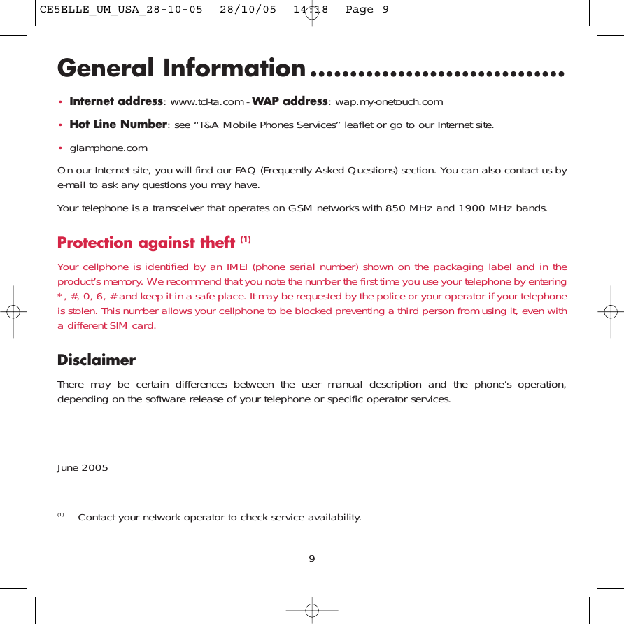 General Information ................................•Internet address: www.tcl-ta.com - WAP address: wap.my-onetouch.com•Hot Line Number: see “T&amp;A Mobile Phones Services” leaflet or go to our Internet site.•glamphone.comOn our Internet site, you will find our FAQ (Frequently Asked Questions) section. You can also contact us bye-mail to ask any questions you may have.Your telephone is a transceiver that operates on GSM networks with 850 MHz and 1900 MHz bands.Protection against theft (1)Your cellphone is identified by an IMEI (phone serial number) shown on the packaging label and in theproduct’s memory. We recommend that you note the number the first time you use your telephone by entering*, #, 0, 6, # and keep it in a safe place. It may be requested by the police or your operator if your telephoneis stolen. This number allows your cellphone to be blocked preventing a third person from using it, even witha different SIM card.DisclaimerThere may be certain differences between the user manual description and the phone’s operation,depending on the software release of your telephone or specific operator services.June 20059(1) Contact your network operator to check service availability.CE5ELLE_UM_USA_28-10-05  28/10/05  14:18  Page 9