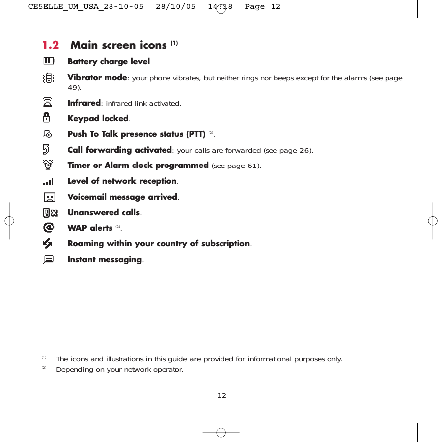 1.2 Main screen icons (1)Battery charge levelVibrator mode: your phone vibrates, but neither rings nor beeps except for the alarms (see page49).Infrared: infrared link activated.Keypad locked.Push To Talk presence status (PTT) (2).Call forwarding activated: your calls are forwarded (see page 26).Timer or Alarm clock programmed (see page 61).Level of network reception.Voicemail message arrived.Unanswered calls.WAP alerts (2).Roaming within your country of subscription.Instant messaging.12(1) The icons and illustrations in this guide are provided for informational purposes only.(2) Depending on your network operator.CE5ELLE_UM_USA_28-10-05  28/10/05  14:18  Page 12