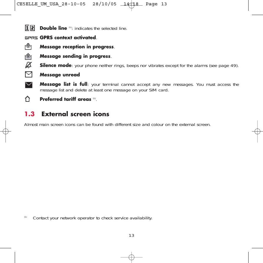 Double line (1): indicates the selected line.GPRS context activated.Message reception in progress.Message sending in progress.Silence mode: your phone neither rings, beeps nor vibrates except for the alarms (see page 49).Message unreadMessage list is full: your terminal cannot accept any new messages. You must access themessage list and delete at least one message on your SIM card.Preferred tariff areas (1).1.3 External screen iconsAlmost main screen icons can be found with different size and colour on the external screen. 13(1) Contact your network operator to check service availability.CE5ELLE_UM_USA_28-10-05  28/10/05  14:18  Page 13
