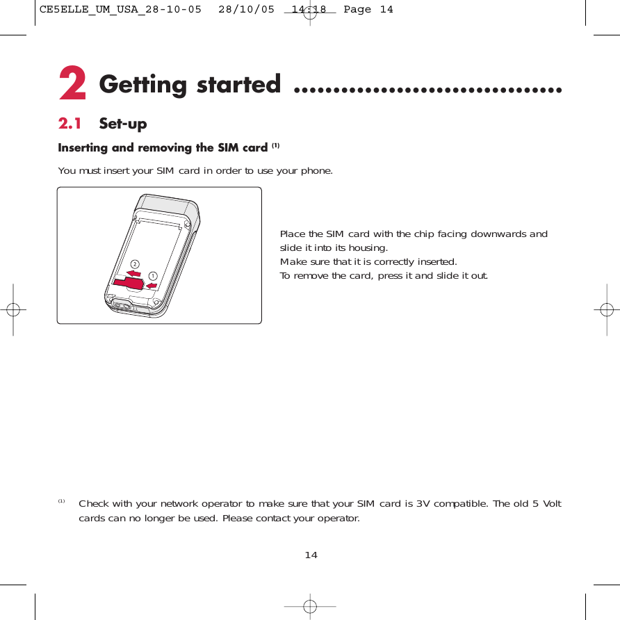 2Getting started ..................................2.1 Set-upInserting and removing the SIM card (1)You must insert your SIM card in order to use your phone.14(1) Check with your network operator to make sure that your SIM card is 3V compatible. The old 5 Voltcards can no longer be used. Please contact your operator.Place the SIM card with the chip facing downwards andslide it into its housing. Make sure that it is correctly inserted.To remove the card, press it and slide it out.CE5ELLE_UM_USA_28-10-05  28/10/05  14:18  Page 14