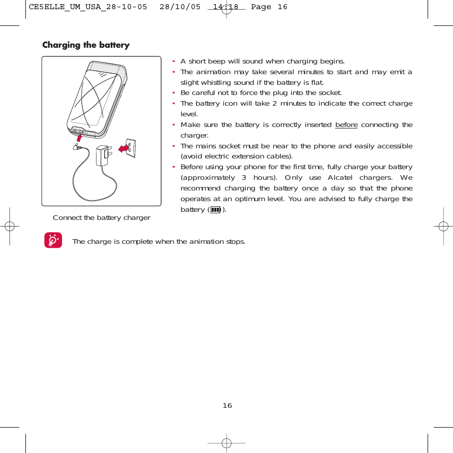 16Charging the batteryConnect the battery chargerThe charge is complete when the animation stops. •A short beep will sound when charging begins.•The animation may take several minutes to start and may emit aslight whistling sound if the battery is flat. •Be careful not to force the plug into the socket.•The battery icon will take 2 minutes to indicate the correct chargelevel.•Make sure the battery is correctly inserted beforeconnecting thecharger.•The mains socket must be near to the phone and easily accessible(avoid electric extension cables).•Before using your phone for the first time, fully charge your battery(approximately 3 hours). Only use Alcatel chargers. Werecommend charging the battery once a day so that the phoneoperates at an optimum level. You are advised to fully charge thebattery ( ).CE5ELLE_UM_USA_28-10-05  28/10/05  14:18  Page 16