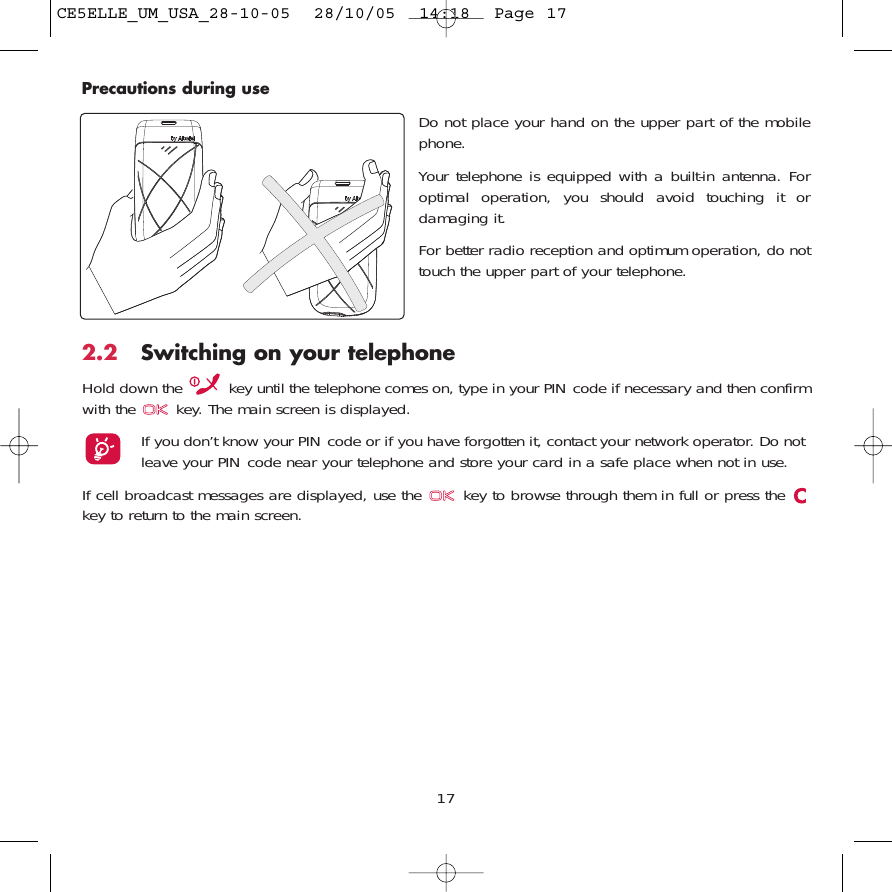 17Precautions during use2.2 Switching on your telephoneHold down the  key until the telephone comes on, type in your PIN code if necessary and then confirmwith the  key. The main screen is displayed.If you don’t know your PIN code or if you have forgotten it, contact your network operator. Do notleave your PIN code near your telephone and store your card in a safe place when not in use.If cell broadcast messages are displayed, use the  key to browse through them in full or press the key to return to the main screen.Do not place your hand on the upper part of the mobilephone.Your telephone is equipped with a built-in antenna. Foroptimal operation, you should avoid touching it ordamaging it.For better radio reception and optimum operation, do nottouch the upper part of your telephone. CE5ELLE_UM_USA_28-10-05  28/10/05  14:18  Page 17