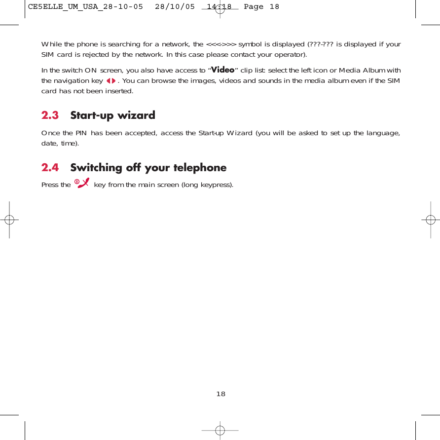 18While the phone is searching for a network, the &lt;&lt;&lt;-&gt;&gt;&gt; symbol is displayed (???-??? is displayed if yourSIM card is rejected by the network. In this case please contact your operator).In the switch ON screen, you also have access to “Video” clip list: select the left icon or Media Album withthe navigation key  . You can browse the images, videos and sounds in the media album even if the SIMcard has not been inserted.2.3 Start-up wizardOnce the PIN has been accepted, access the Start-up Wizard (you will be asked to set up the language,date, time).2.4 Switching off your telephone Press the  key from the main screen (long keypress).CE5ELLE_UM_USA_28-10-05  28/10/05  14:18  Page 18