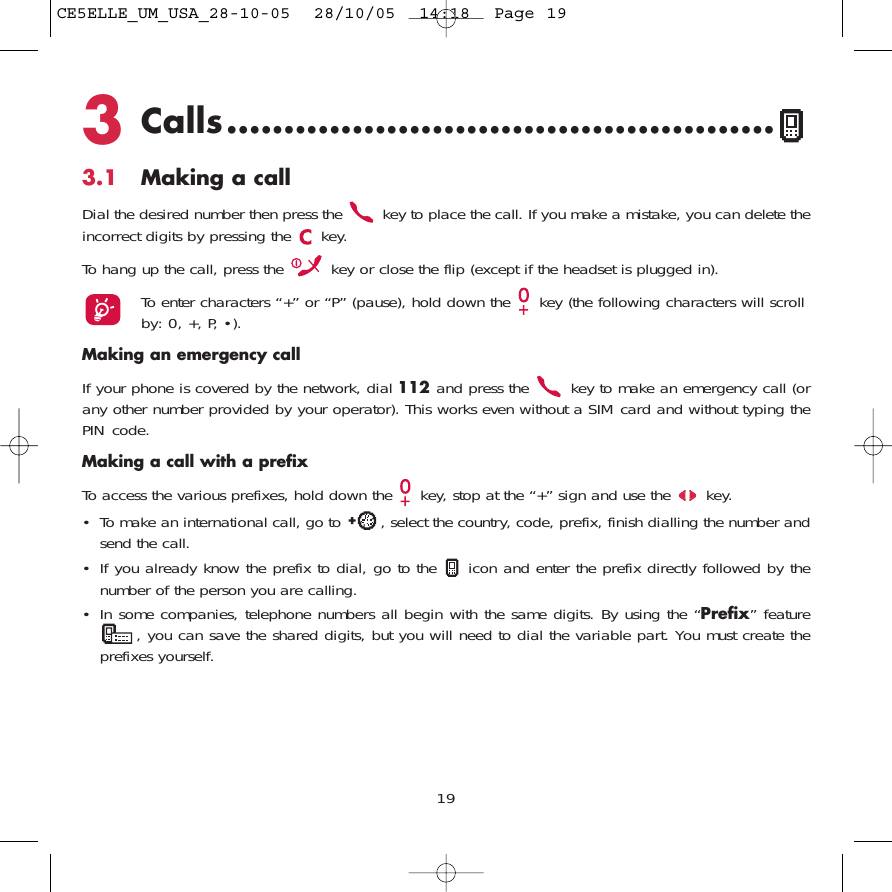 3Calls................................................3.1 Making a callDial the desired number then press the  key to place the call. If you make a mistake, you can delete theincorrect digits by pressing the  key.To hang up the call, press the  key or close the flip (except if the headset is plugged in).To enter characters “+” or “P” (pause), hold down the  key (the following characters will scrollby: 0, +, P, •).Making an emergency callIf your phone is covered by the network, dial 112 and press the  key to make an emergency call (orany other number provided by your operator). This works even without a SIM card and without typing thePIN code. Making a call with a prefixTo access the various prefixes, hold down the  key, stop at the “+” sign and use the  key.• To make an international call, go to  , select the country, code, prefix, finish dialling the number andsend the call.• If you already know the prefix to dial, go to the  icon and enter the prefix directly followed by thenumber of the person you are calling.• In some companies, telephone numbers all begin with the same digits. By using the “Prefix” feature, you can save the shared digits, but you will need to dial the variable part. You must create theprefixes yourself.19CE5ELLE_UM_USA_28-10-05  28/10/05  14:18  Page 19