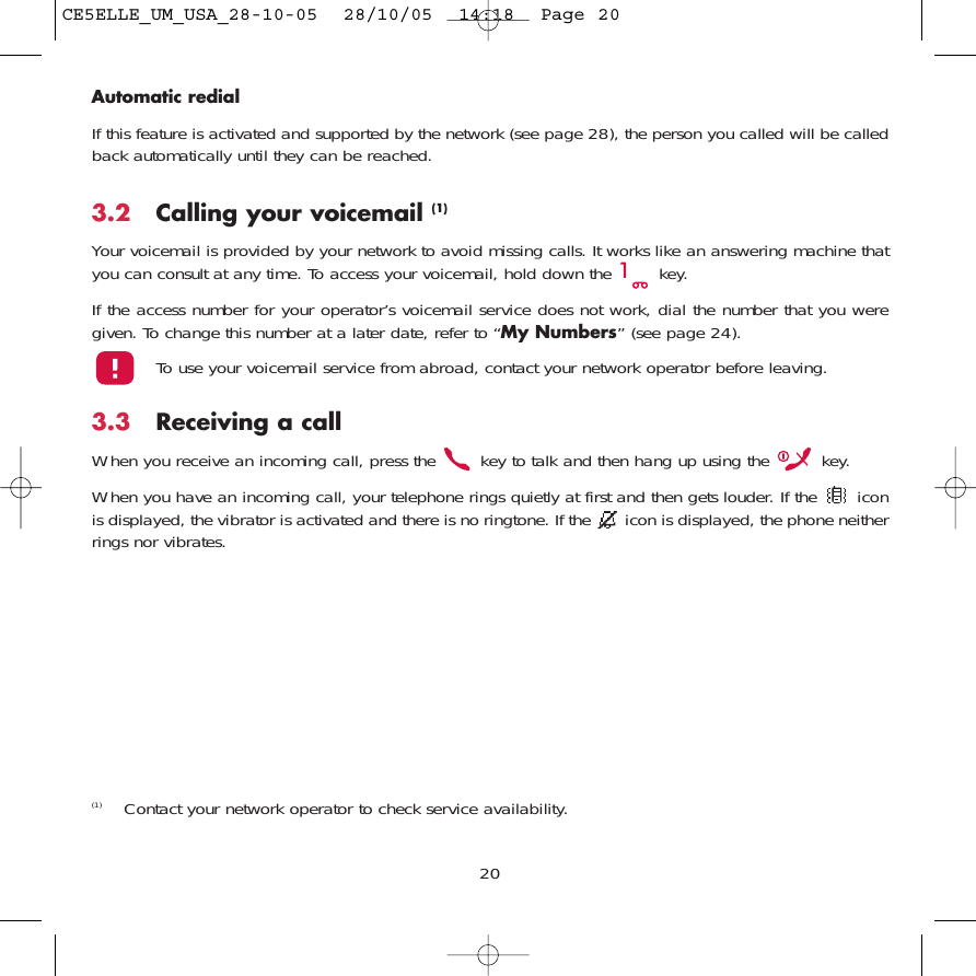 20Automatic redialIf this feature is activated and supported by the network (see page 28), the person you called will be calledback automatically until they can be reached.3.2 Calling your voicemail (1)Your voicemail is provided by your network to avoid missing calls. It works like an answering machine thatyou can consult at any time. To access your voicemail, hold down the  key.If the access number for your operator’s voicemail service does not work, dial the number that you weregiven. To change this number at a later date, refer to “My Numbers” (see page 24).To use your voicemail service from abroad, contact your network operator before leaving.3.3 Receiving a callWhen you receive an incoming call, press the  key to talk and then hang up using the  key. When you have an incoming call, your telephone rings quietly at first and then gets louder. If the  iconis displayed, the vibrator is activated and there is no ringtone. If the  icon is displayed, the phone neitherrings nor vibrates.(1) Contact your network operator to check service availability.CE5ELLE_UM_USA_28-10-05  28/10/05  14:18  Page 20