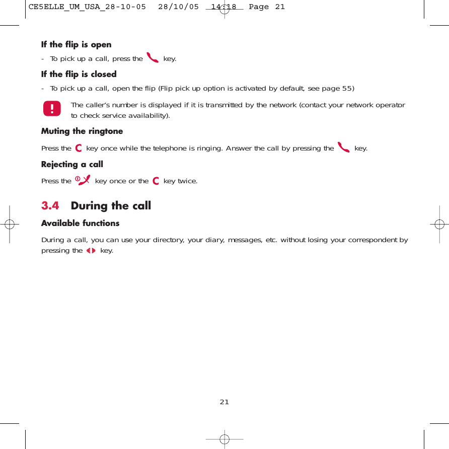 If the flip is open- To pick up a call, press the  key.If the flip is closed- To pick up a call, open the flip (Flip pick up option is activated by default, see page 55)The caller’s number is displayed if it is transmitted by the network (contact your network operatorto check service availability).Muting the ringtonePress the  key once while the telephone is ringing. Answer the call by pressing the  key. Rejecting a callPress the  key once or the  key twice.3.4 During the callAvailable functionsDuring a call, you can use your directory, your diary, messages, etc. without losing your correspondent bypressing the  key.21CE5ELLE_UM_USA_28-10-05  28/10/05  14:18  Page 21