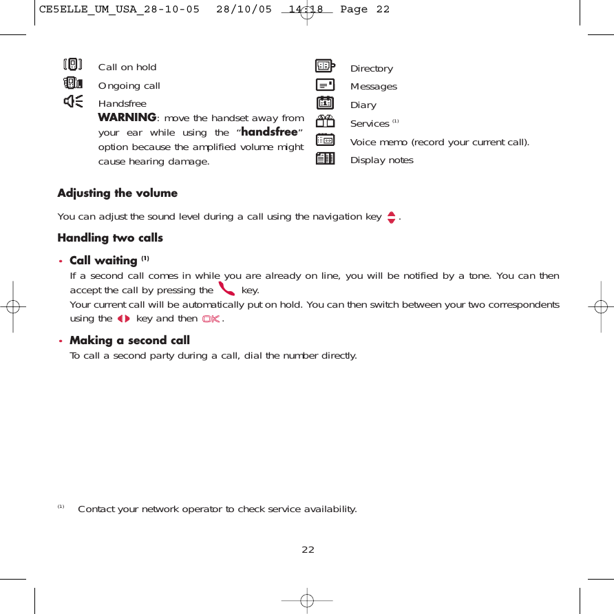 22Adjusting the volumeYou can adjust the sound level during a call using the navigation key  .Handling two calls•Call waiting (1)If a second call comes in while you are already on line, you will be notified by a tone. You can thenaccept the call by pressing the  key. Your current call will be automatically put on hold. You can then switch between your two correspondentsusing the  key and then  .•Making a second callTo call a second party during a call, dial the number directly.(1) Contact your network operator to check service availability.Call on holdOngoing callHandsfreeWARNING: move the handset away fromyour ear while using the “handsfree”option because the amplified volume mightcause hearing damage.DirectoryMessages DiaryServices (1)Voice memo (record your current call).Display notesCE5ELLE_UM_USA_28-10-05  28/10/05  14:18  Page 22