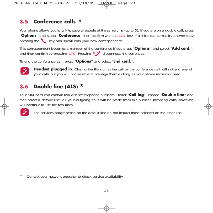 3.5 Conference calls (1)Your phone allows you to talk to several people at the same time (up to 5). If you are on a double call, press“Options” and select “Conference” then confirm with the  key. If a third call comes in, answer it bypressing the  key and speak with your new correspondent.This correspondent becomes a member of the conference if you press “Options” and select “Add conf.”,and then confirm by pressing  . Pressing  disconnects the current call.To end the conference call, press “Options” and select “End conf.”. Headset plugged in: Closing the flip during the call or the conference call will not end any ofyour calls but you will not be able to manage them as long as your phone remains closed.3.6 Double line (ALS) (1)Your SIM card can contain two distinct telephone numbers. Under “Call log”, choose “Double line” andthen select a default line; all your outgoing calls will be made from this number. Incoming calls, however,will continue to use the two lines.The services programmed on the default line do not impact those selected on the other line.23(1) Contact your network operator to check service availability.CE5ELLE_UM_USA_28-10-05  28/10/05  14:18  Page 23