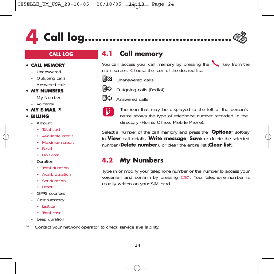 244Call log..........................................CALL LOG• CALL MEMORY- Unanswered - Outgoing calls- Answered calls• MY NUMBERS- My Number- Voicemail• MY E-MAIL (1)• BILLING- Amount• Total cost• Available credit• Maximum credit• Reset• Unit cost- Duration• Total duration• Avail. duration• Set duration• Reset- GPRS counters- Cost summary• Last call• Total cost- Beep duration4.1 Call memory You can access your call memory by pressing the  key from themain screen. Choose the icon of the desired list:Unanswered callsOutgoing calls (Redial)Answered calls The icon that may be displayed to the left of the person’sname shows the type of telephone number recorded in thedirectory (Home, Office, Mobile Phone).Select a number of the call memory and press the “Options” softkeyto View call details, Write message, Save or delete the selectednumber (Delete number), or clear the entire list (Clear list).4.2 My Numbers Type in or modify your telephone number or the number to access yourvoicemail and confirm by pressing  . Your telephone number isusually written on your SIM card. (1) Contact your network operator to check service availability.CE5ELLE_UM_USA_28-10-05  28/10/05  14:18  Page 24