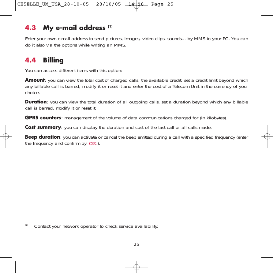 254.3 My e-mail address (1)Enter your own e-mail address to send pictures, images, video clips, sounds... by MMS to your PC. You cando it also via the options while writing an MMS.4.4 Billing You can access different items with this option:Amount: you can view the total cost of charged calls, the available credit, set a credit limit beyond whichany billable call is barred, modify it or reset it and enter the cost of a Telecom Unit in the currency of yourchoice.Duration: you can view the total duration of all outgoing calls, set a duration beyond which any billablecall is barred, modify it or reset it.GPRS counters: management of the volume of data communications charged for (in kilobytes).Cost summary: you can display the duration and cost of the last call or all calls made.Beep duration: you can activate or cancel the beep emitted during a call with a specified frequency (enterthe frequency and confirm by  ).(1) Contact your network operator to check service availability. CE5ELLE_UM_USA_28-10-05  28/10/05  14:18  Page 25
