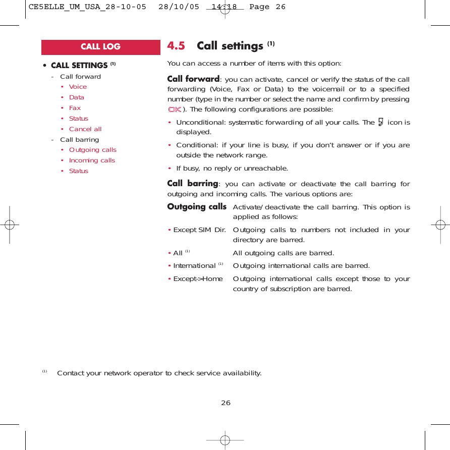 264.5 Call settings (1)You can access a number of items with this option:Call forward: you can activate, cancel or verify the status of the callforwarding (Voice, Fax or Data) to the voicemail or to a specifiednumber (type in the number or select the name and confirm by pressing). The following configurations are possible:•Unconditional: systematic forwarding of all your calls. The  icon isdisplayed.•Conditional: if your line is busy, if you don’t answer or if you areoutside the network range.•If busy, no reply or unreachable.Call barring: you can activate or deactivate the call barring foroutgoing and incoming calls. The various options are:Outgoing calls Activate/deactivate the call barring. This option isapplied as follows:•Except SIM Dir. Outgoing calls to numbers not included in yourdirectory are barred.•All (1) All outgoing calls are barred.•International (1) Outgoing international calls are barred.•Except-&gt;Home Outgoing international calls except those to yourcountry of subscription are barred.• CALL SETTINGS (1)- Call forward• Voice• Data• Fax• Status• Cancel all- Call barring• Outgoing calls• Incoming calls• Status(1) Contact your network operator to check service availability. CALL LOGCE5ELLE_UM_USA_28-10-05  28/10/05  14:18  Page 26