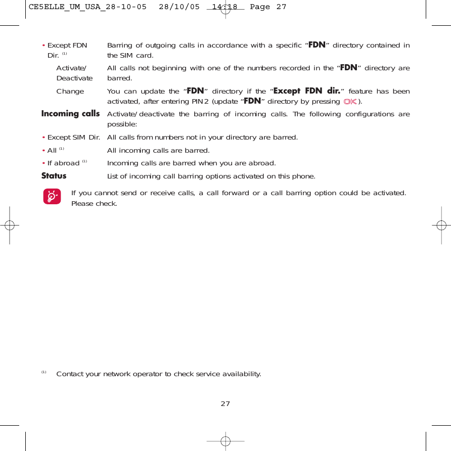 27(1) Contact your network operator to check service availability.•Except FDN  Barring of outgoing calls in accordance with a specific “FDN” directory contained in Dir. (1) the SIM card.Activate/ All calls not beginning with one of the numbers recorded in the “FDN” directory are Deactivate barred.Change You can update the “FDN” directory if the “Except FDN dir.” feature has beenactivated, after entering PIN2 (update “FDN” directory by pressing  ).Incoming calls Activate/deactivate the barring of incoming calls. The following configurations arepossible:•Except SIM Dir. All calls from numbers not in your directory are barred.•All (1) All incoming calls are barred.•If abroad (1) Incoming calls are barred when you are abroad.Status List of incoming call barring options activated on this phone.If you cannot send or receive calls, a call forward or a call barring option could be activated.Please check.CE5ELLE_UM_USA_28-10-05  28/10/05  14:18  Page 27