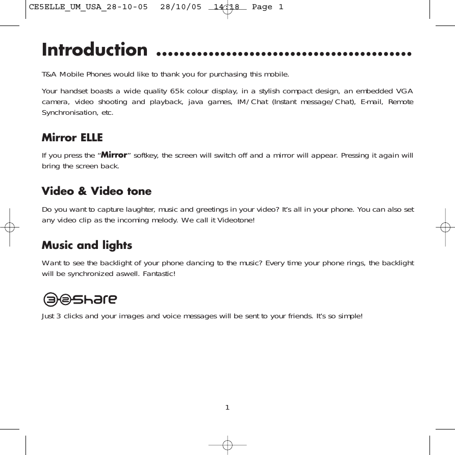 Introduction ............................................T&amp;A Mobile Phones would like to thank you for purchasing this mobile.Your handset boasts a wide quality 65k colour display, in a stylish compact design, an embedded VGAcamera, video shooting and playback, java games, IM/Chat (Instant message/Chat), E-mail, RemoteSynchronisation, etc. Mirror ELLEIf you press the “Mirror” softkey, the screen will switch off and a mirror will appear. Pressing it again willbring the screen back. Video &amp; Video toneDo you want to capture laughter, music and greetings in your video? It’s all in your phone. You can also setany video clip as the incoming melody. We call it Videotone!Music and lightsWant to see the backlight of your phone dancing to the music? Every time your phone rings, the backlightwill be synchronized aswell. Fantastic!Just 3 clicks and your images and voice messages will be sent to your friends. It’s so simple!1CE5ELLE_UM_USA_28-10-05  28/10/05  14:18  Page 1