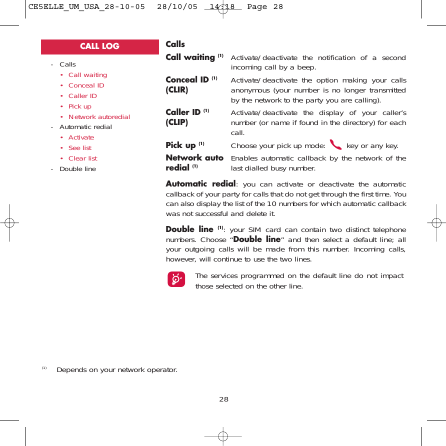 CallsCall waiting (1) Activate/deactivate the notification of a secondincoming call by a beep.Conceal ID (1) Activate/deactivate the option making your calls (CLIR) anonymous (your number is no longer transmittedby the network to the party you are calling).Caller ID (1) Activate/deactivate the display of your caller’s (CLIP) number (or name if found in the directory) for eachcall.Pick up (1) Choose your pick up mode:  key or any key.Network auto Enables automatic callback by the network of the redial (1) last dialled busy number.Automatic redial: you can activate or deactivate the automaticcallback of your party for calls that do not get through the first time. Youcan also display the list of the 10 numbers for which automatic callbackwas not successful and delete it.Double line (1): your SIM card can contain two distinct telephonenumbers. Choose “Double line” and then select a default line; allyour outgoing calls will be made from this number. Incoming calls,however, will continue to use the two lines.The services programmed on the default line do not impactthose selected on the other line.28- Calls• Call waiting• Conceal ID• Caller ID• Pick up• Network autoredial- Automatic redial• Activate• See list• Clear list- Double lineCALL LOG(1) Depends on your network operator.CE5ELLE_UM_USA_28-10-05  28/10/05  14:18  Page 28