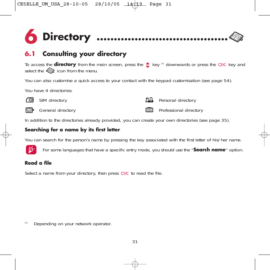 6Directory ......................................6.1 Consulting your directoryTo access the directory from the main screen, press the  key (1) downwards or press the  key andselect the  icon from the menu. You can also customise a quick access to your contact with the keypad customisation (see page 54).You have 4 directories:SIM directory Personal directoryGeneral directory Professional directoryIn addition to the directories already provided, you can create your own directories (see page 35).Searching for a name by its first letterYou can search for the person’s name by pressing the key associated with the first letter of his/her name.For some languages that have a specific entry mode, you should use the “Search name” option.Read a fileSelect a name from your directory, then press  to read the file.31(1) Depending on your network operator.CE5ELLE_UM_USA_28-10-05  28/10/05  14:19  Page 31