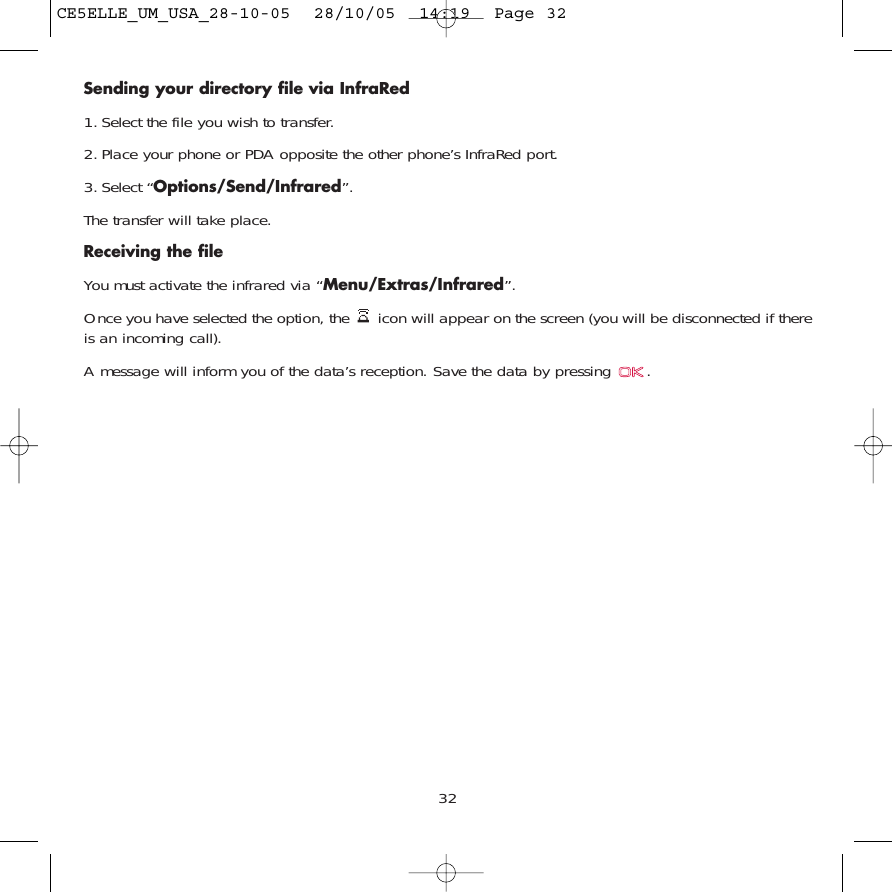 Sending your directory file via InfraRed1. Select the file you wish to transfer.2. Place your phone or PDA opposite the other phone’s InfraRed port.3. Select “Options/Send/Infrared”.The transfer will take place.Receiving the file You must activate the infrared via “Menu/Extras/Infrared”.Once you have selected the option, the  icon will appear on the screen (you will be disconnected if thereis an incoming call). A message will inform you of the data’s reception. Save the data by pressing  .32CE5ELLE_UM_USA_28-10-05  28/10/05  14:19  Page 32