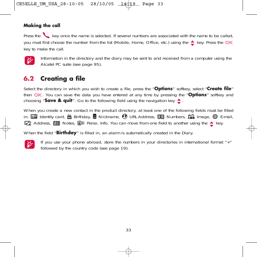 33Making the callPress the  key once the name is selected. If several numbers are associated with the name to be called,you must first choose the number from the list (Mobile, Home, Office, etc.) using the key. Press the key to make the call.Information in the directory and the diary may be sent to and received from a computer using theAlcatel PC suite (see page 95).6.2 Creating a fileSelect the directory in which you wish to create a file, press the “Options” softkey, select “Create file”then  . You can save the data you have entered at any time by pressing the “Options” softkey andchoosing “Save &amp; quit”. Go to the following field using the navigation key  .When you create a new contact in the product directory, at least one of the following fields must be filledin:  Identity card,  Birthday,  Nickname,  URL Address,  Numbers,  Image,  E-mail,Address,  Notes,  Perso. Info. You can move from one field to another using the  key.When the field “Birthday” is filled in, an alarm is automatically created in the Diary.If you use your phone abroad, store the numbers in your directories in international format “+”followed by the country code (see page 19).CE5ELLE_UM_USA_28-10-05  28/10/05  14:19  Page 33