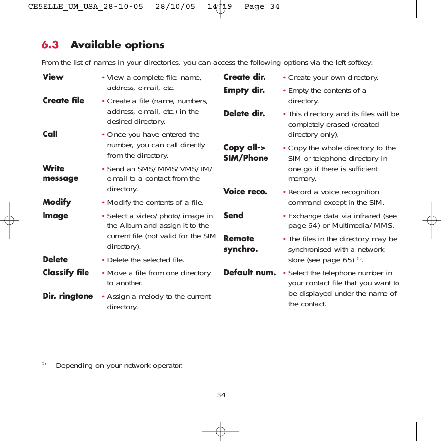 6.3 Available optionsFrom the list of names in your directories, you can access the following options via the left softkey:34View •View a complete file: name,address, e-mail, etc.Create file •Create a file (name, numbers,address, e-mail, etc.) in thedesired directory.Call •Once you have entered thenumber, you can call directlyfrom the directory.Write  •Send an SMS/MMS/VMS/IM/ message e-mail to a contact from thedirectory.Modify •Modify the contents of a file.Image •Select a video/photo/image inthe Album and assign it to thecurrent file (not valid for the SIMdirectory).Delete  •Delete the selected file.Classify file •Move a file from one directoryto another.Dir. ringtone  •Assign a melody to the currentdirectory.Create dir.  •Create your own directory.Empty dir.  •Empty the contents of adirectory.Delete dir. •This directory and its files will becompletely erased (createddirectory only).Copy all-&gt;  •Copy the whole directory to the SIM/Phone SIM or telephone directory inone go if there is sufficientmemory.Voice reco. •Record a voice recognitioncommand except in the SIM.Send •Exchange data via infrared (seepage 64) or Multimedia/MMS.Remote  •The files in the directory may be synchro. synchronised with a networkstore (see page 65) (1).Default num. •Select the telephone number inyour contact file that you want tobe displayed under the name ofthe contact.(1) Depending on your network operator.CE5ELLE_UM_USA_28-10-05  28/10/05  14:19  Page 34