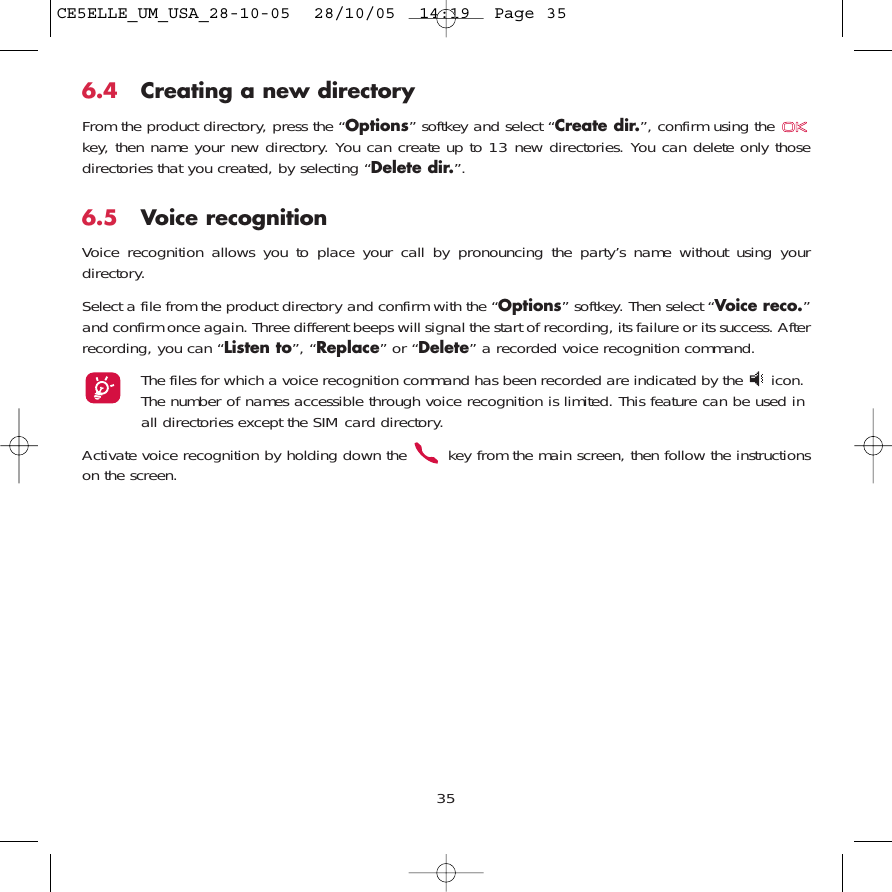 6.4 Creating a new directoryFrom the product directory, press the “Options” softkey and select “Create dir.”, confirm using the key, then name your new directory. You can create up to 13 new directories. You can delete only thosedirectories that you created, by selecting “Delete dir.”.6.5 Voice recognitionVoice recognition allows you to place your call by pronouncing the party’s name without using yourdirectory.Select a file from the product directory and confirm with the “Options” softkey. Then select “Voice reco.”and confirm once again. Three different beeps will signal the start of recording, its failure or its success. Afterrecording, you can “Listen to”, “Replace” or “Delete” a recorded voice recognition command.The files for which a voice recognition command has been recorded are indicated by the  icon.The number of names accessible through voice recognition is limited. This feature can be used inall directories except the SIM card directory.Activate voice recognition by holding down the  key from the main screen, then follow the instructionson the screen.35CE5ELLE_UM_USA_28-10-05  28/10/05  14:19  Page 35