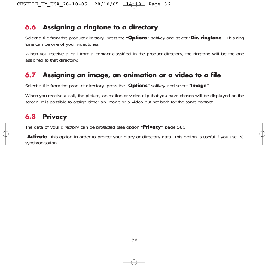 6.6 Assigning a ringtone to a directorySelect a file from the product directory, press the “Options” softkey and select “Dir. ringtone”. This ringtone can be one of your videotones.When you receive a call from a contact classified in the product directory, the ringtone will be the oneassigned to that directory.6.7 Assigning an image, an animation or a video to a fileSelect a file from the product directory, press the “Options” softkey and select “Image”. When you receive a call, the picture, animation or video clip that you have chosen will be displayed on thescreen. It is possible to assign either an image or a video but not both for the same contact.6.8 PrivacyThe data of your directory can be protected (see option “Privacy” page 58). “Activate” this option in order to protect your diary or directory data. This option is useful if you use PCsynchronisation.36CE5ELLE_UM_USA_28-10-05  28/10/05  14:19  Page 36