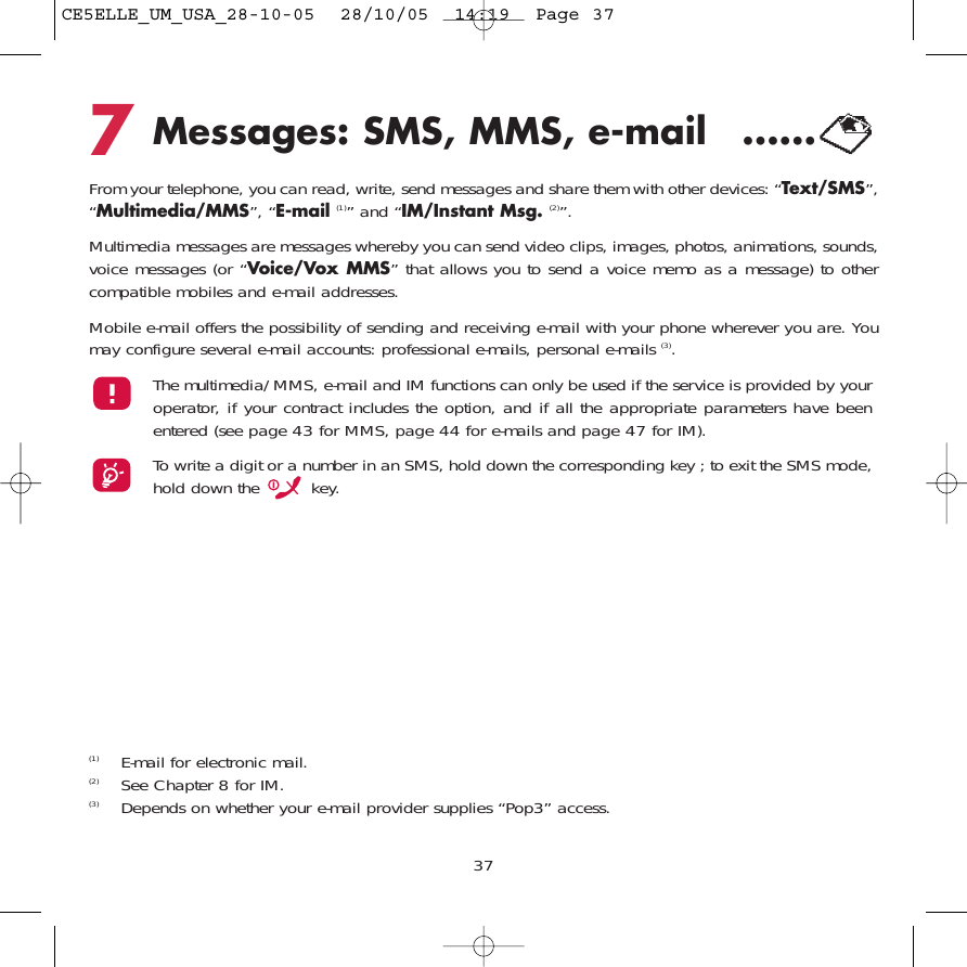 7Messages: SMS, MMS, e-mail  ......From your telephone, you can read, write, send messages and share them with other devices: “Text/SMS”,“Multimedia/MMS”, “E-mail (1)” and “IM/Instant Msg. (2)”. Multimedia messages are messages whereby you can send video clips, images, photos, animations, sounds,voice messages (or “Voice/Vox MMS” that allows you to send a voice memo as a message) to othercompatible mobiles and e-mail addresses.Mobile e-mail offers the possibility of sending and receiving e-mail with your phone wherever you are. Youmay configure several e-mail accounts: professional e-mails, personal e-mails (3). The multimedia/MMS, e-mail and IM functions can only be used if the service is provided by youroperator, if your contract includes the option, and if all the appropriate parameters have beenentered (see page 43 for MMS, page 44 for e-mails and page 47 for IM).To write a digit or a number in an SMS, hold down the corresponding key ; to exit the SMS mode,hold down the  key.37(1) E-mail for electronic mail.(2) See Chapter 8 for IM.(3) Depends on whether your e-mail provider supplies “Pop3” access.CE5ELLE_UM_USA_28-10-05  28/10/05  14:19  Page 37