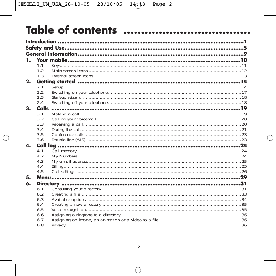 Table of contents ....................................Introduction ................................................................................................................1Safety and Use............................................................................................................5General Information....................................................................................................91. Your mobile........................................................................................................101.1 Keys..................................................................................................................................111.2 Main screen icons ..............................................................................................................121.3 External screen icons ..........................................................................................................132. Getting started ..................................................................................................142.1 Set-up................................................................................................................................142.2  Switching on your telephone................................................................................................172.3 Start-up wizard ..................................................................................................................182.4 Switching off your telephone................................................................................................183. Calls ..................................................................................................................193.1  Making a call ....................................................................................................................193.2  Calling your voicemail ........................................................................................................203.3  Receiving a call..................................................................................................................203.4  During the call....................................................................................................................213.5 Conference calls ................................................................................................................233.6 Double line (ALS) ...............................................................................................................234. Call log ..............................................................................................................244.1 Call memory ......................................................................................................................244.2 My Numbers......................................................................................................................244.3 My e-mail address ..............................................................................................................254.4 Billing................................................................................................................................254.5 Call settings ......................................................................................................................265. Menu..................................................................................................................296. Directory ............................................................................................................316.1 Consulting your directory ....................................................................................................316.2 Creating a file ...................................................................................................................336.3 Available options ...............................................................................................................346.4 Creating a new directory ....................................................................................................356.5 Voice recognition................................................................................................................356.6 Assigning a ringtone to a directory ......................................................................................366.7 Assigning an image, an animation or a video to a file ..........................................................366.8 Privacy..............................................................................................................................362CE5ELLE_UM_USA_28-10-05  28/10/05  14:18  Page 2