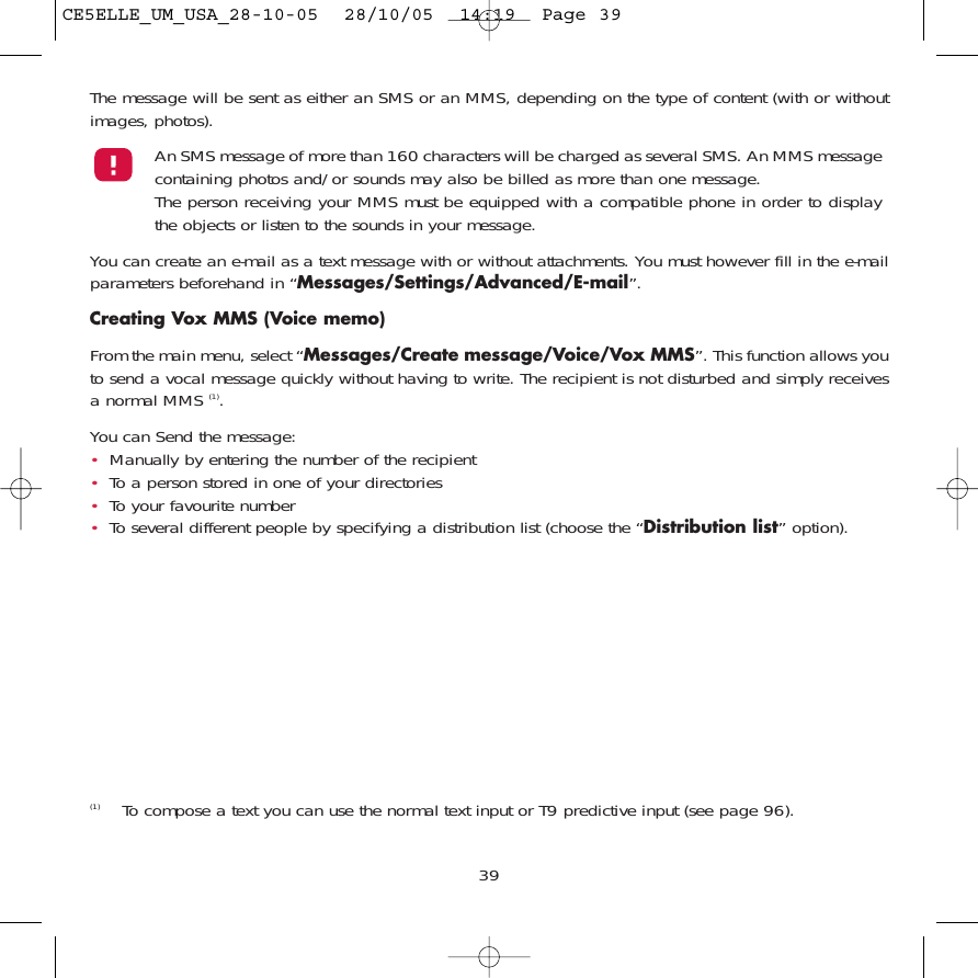 The message will be sent as either an SMS or an MMS, depending on the type of content (with or withoutimages, photos).An SMS message of more than 160 characters will be charged as several SMS. An MMS messagecontaining photos and/or sounds may also be billed as more than one message. The person receiving your MMS must be equipped with a compatible phone in order to displaythe objects or listen to the sounds in your message.You can create an e-mail as a text message with or without attachments. You must however fill in the e-mailparameters beforehand in “Messages/Settings/Advanced/E-mail”.Creating Vox MMS (Voice memo)From the main menu, select “Messages/Create message/Voice/Vox MMS”. This function allows youto send a vocal message quickly without having to write. The recipient is not disturbed and simply receivesa normal MMS (1). You can Send the message:•Manually by entering the number of the recipient•To a person stored in one of your directories•To your favourite number •To several different people by specifying a distribution list (choose the “Distribution list” option).39(1) To compose a text you can use the normal text input or T9 predictive input (see page 96).CE5ELLE_UM_USA_28-10-05  28/10/05  14:19  Page 39