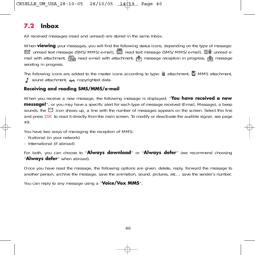 7.2 InboxAll received messages (read and unread) are stored in the same Inbox. When viewing your messages, you will find the following status icons, depending on the type of message:unread text message (SMS/MMS/e-mail),  read text message (SMS/MMS/e-mail),  unread e-mail with attachment,  read e-mail with attachment,  message reception in progress,  messagesending in progress.The following icons are added to the master icons according to type:  attachment,  MMS attachment,sound attachment,  copyrighted data.Receiving and reading SMS/MMS/e-mailWhen you receive a new message, the following message is displayed: “You have received a newmessage!”, or you may have a specific alert for each type of message received (E-mail, Message), a beepsounds, the  icon shows up, a line with the number of messages appears on the screen. Select this lineand press  to read it directly from the main screen. To modify or deactivate the audible signal, see page49.You have two ways of managing the reception of MMS: - National (in your network)- International (if abroad)For both, you can choose to “Always download” or “Always defer” (we recommend choosing“Always defer” when abroad).Once you have read the message, the following options are given: delete, reply, forward the message toanother person, archive the message, save the animation, sound, pictures, etc… save the sender’s number.You can reply to any message using a “Voice/Vox MMS”.40CE5ELLE_UM_USA_28-10-05  28/10/05  14:19  Page 40
