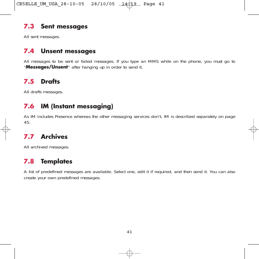 417.3 Sent messagesAll sent messages.7.4 Unsent messagesAll messages to be sent or failed messages. If you type an MMS while on the phone, you must go to“Messages/Unsent” after hanging up in order to send it.7.5 Drafts All drafts messages.7.6 IM (Instant messaging)As IM includes Presence whereas the other messaging services don’t, IM is described separately on page45.7.7 Archives All archived messages.7.8 TemplatesA list of predefined messages are available. Select one, edit it if required, and then send it. You can alsocreate your own predefined messages.CE5ELLE_UM_USA_28-10-05  28/10/05  14:19  Page 41