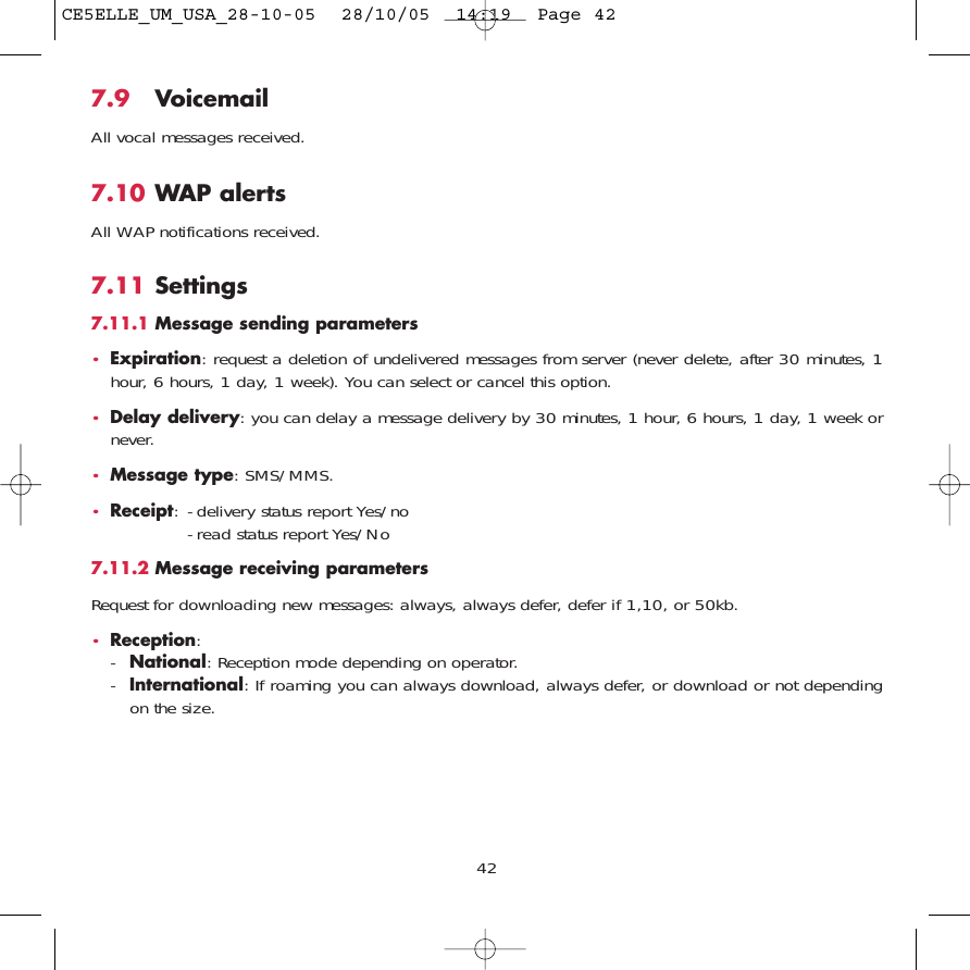 427.9 VoicemailAll vocal messages received.7.10 WAP alertsAll WAP notifications received.7.11 Settings7.11.1 Message sending parameters•Expiration: request a deletion of undelivered messages from server (never delete, after 30 minutes, 1hour, 6 hours, 1 day, 1 week). You can select or cancel this option.•Delay delivery: you can delay a message delivery by 30 minutes, 1 hour, 6 hours, 1 day, 1 week ornever.•Message type: SMS/MMS.•Receipt: - delivery status report Yes/no- read status report Yes/No7.11.2 Message receiving parametersRequest for downloading new messages: always, always defer, defer if 1,10, or 50kb.•Reception: -National: Reception mode depending on operator.-International: If roaming you can always download, always defer, or download or not dependingon the size.CE5ELLE_UM_USA_28-10-05  28/10/05  14:19  Page 42