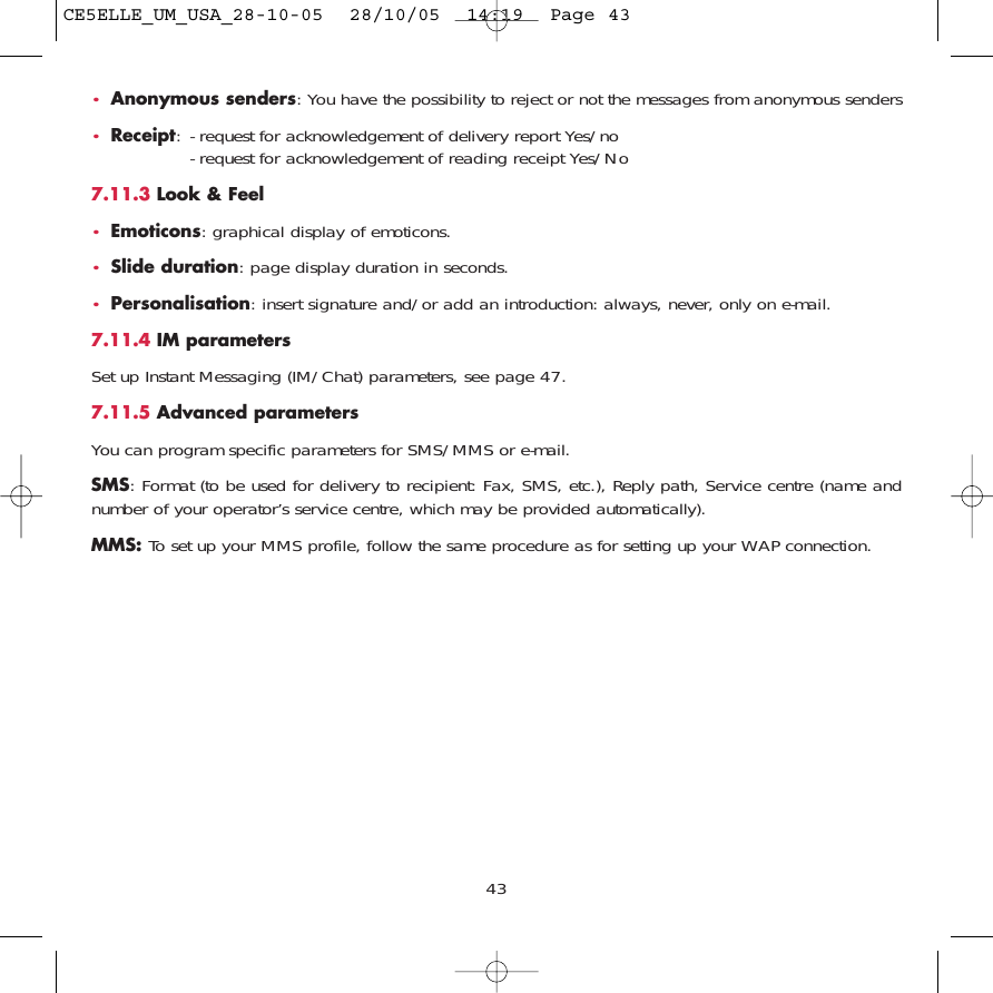 43•Anonymous senders: You have the possibility to reject or not the messages from anonymous senders•Receipt: - request for acknowledgement of delivery report Yes/no- request for acknowledgement of reading receipt Yes/No 7.11.3 Look &amp; Feel•Emoticons: graphical display of emoticons.•Slide duration: page display duration in seconds.•Personalisation: insert signature and/or add an introduction: always, never, only on e-mail.7.11.4 IM parametersSet up Instant Messaging (IM/Chat) parameters, see page 47.7.11.5 Advanced parametersYou can program specific parameters for SMS/MMS or e-mail.SMS: Format (to be used for delivery to recipient: Fax, SMS, etc.), Reply path, Service centre (name andnumber of your operator’s service centre, which may be provided automatically).MMS: To set up your MMS profile, follow the same procedure as for setting up your WAP connection.CE5ELLE_UM_USA_28-10-05  28/10/05  14:19  Page 43