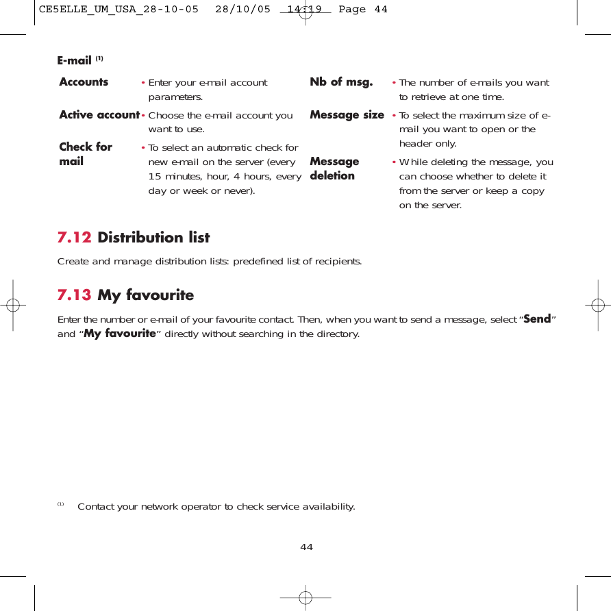 447.12 Distribution listCreate and manage distribution lists: predefined list of recipients.7.13 My favouriteEnter the number or e-mail of your favourite contact. Then, when you want to send a message, select “Send”and “My favourite” directly without searching in the directory.E-mail (1)Accounts •Enter your e-mail accountparameters.Active account•Choose the e-mail account youwant to use.Check for •To select an automatic check for mail new e-mail on the server (every15 minutes, hour, 4 hours, everyday or week or never).Nb of msg. •The number of e-mails you wantto retrieve at one time.Message size •To select the maximum size of e-mail you want to open or theheader only.Message •While deleting the message, you deletion can choose whether to delete itfrom the server or keep a copyon the server.(1) Contact your network operator to check service availability.CE5ELLE_UM_USA_28-10-05  28/10/05  14:19  Page 44