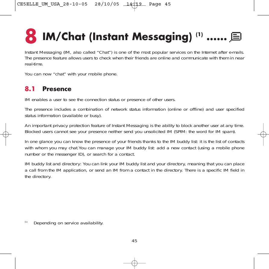 8IM/Chat (Instant Messaging) (1) ......Instant Messaging (IM, also called “Chat”) is one of the most popular services on the Internet after e-mails.The presence feature allows users to check when their friends are online and communicate with them in nearreal-time.You can now “chat” with your mobile phone.8.1 PresenceIM enables a user to see the connection status or presence of other users.The presence includes a combination of network status information (online or offline) and user specifiedstatus information (available or busy).An important privacy protection feature of Instant Messaging is the ability to block another user at any time.Blocked users cannot see your presence neither send you unsolicited IM (SPIM: the word for IM spam).In one glance you can know the presence of your friends thanks to the IM buddy list: it is the list of contactswith whom you may chat.You can manage your IM buddy list: add a new contact (using a mobile phonenumber or the messenger ID), or search for a contact.IM buddy list and directory: You can link your IM buddy list and your directory, meaning that you can placea call from the IM application, or send an IM from a contact in the directory. There is a specific IM field inthe directory.45(1) Depending on service availability.CE5ELLE_UM_USA_28-10-05  28/10/05  14:19  Page 45