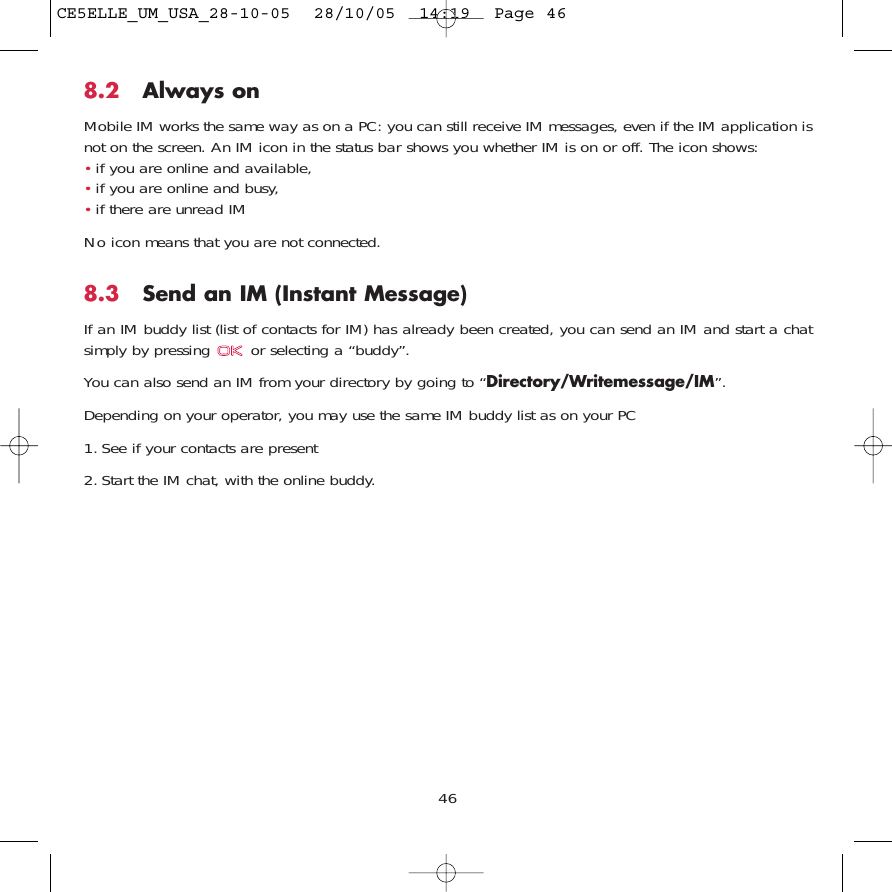 8.2 Always onMobile IM works the same way as on a PC: you can still receive IM messages, even if the IM application isnot on the screen. An IM icon in the status bar shows you whether IM is on or off. The icon shows:•if you are online and available,•if you are online and busy,•if there are unread IMNo icon means that you are not connected.8.3 Send an IM (Instant Message) If an IM buddy list (list of contacts for IM) has already been created, you can send an IM and start a chatsimply by pressing  or selecting a “buddy”.You can also send an IM from your directory by going to “Directory/Writemessage/IM”.Depending on your operator, you may use the same IM buddy list as on your PC1. See if your contacts are present2. Start the IM chat, with the online buddy.46CE5ELLE_UM_USA_28-10-05  28/10/05  14:19  Page 46