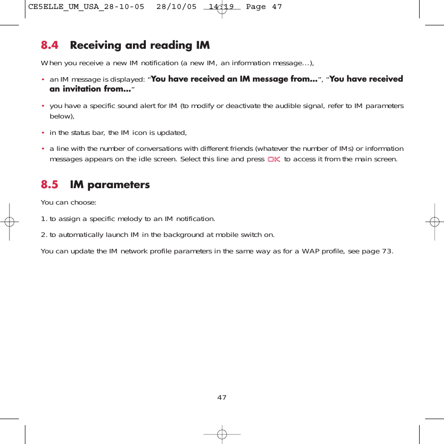 8.4 Receiving and reading IMWhen you receive a new IM notification (a new IM, an information message…),•an IM message is displayed: “You have received an IM message from…”, “You have receivedan invitation from…”•you have a specific sound alert for IM (to modify or deactivate the audible signal, refer to IM parametersbelow),•in the status bar, the IM icon is updated,•a line with the number of conversations with different friends (whatever the number of IMs) or informationmessages appears on the idle screen. Select this line and press  to access it from the main screen.8.5 IM parametersYou can choose:1. to assign a specific melody to an IM notification.2. to automatically launch IM in the background at mobile switch on.You can update the IM network profile parameters in the same way as for a WAP profile, see page 73.47CE5ELLE_UM_USA_28-10-05  28/10/05  14:19  Page 47