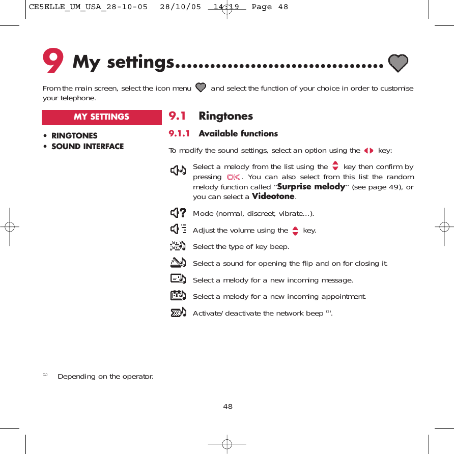 489My settings....................................From the main screen, select the icon menu  and select the function of your choice in order to customiseyour telephone. (1) Depending on the operator.• RINGTONES• SOUND INTERFACEMY SETTINGS 9.1 Ringtones9.1.1 Available functionsTo modify the sound settings, select an option using the  key:Select a melody from the list using the  key then confirm bypressing  . You can also select from this list the randommelody function called “Surprise melody” (see page 49), oryou can select a Videotone.Mode (normal, discreet, vibrate...).Adjust the volume using the  key.Select the type of key beep.Select a sound for opening the flip and on for closing it.Select a melody for a new incoming message. Select a melody for a new incoming appointment. Activate/deactivate the network beep (1).CE5ELLE_UM_USA_28-10-05  28/10/05  14:19  Page 48