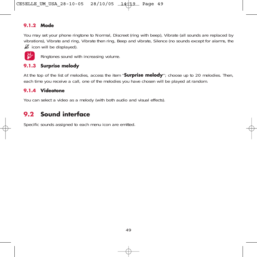 499.1.2 ModeYou may set your phone ringtone to Normal, Discreet (ring with beep), Vibrate (all sounds are replaced byvibrations), Vibrate and ring, Vibrate then ring, Beep and vibrate, Silence (no sounds except for alarms, theicon will be displayed).Ringtones sound with increasing volume.9.1.3 Surprise melody At the top of the list of melodies, access the item “Surprise melody”; choose up to 20 melodies. Then,each time you receive a call, one of the melodies you have chosen will be played at random.9.1.4 VideotoneYou can select a video as a melody (with both audio and visual effects).9.2 Sound interfaceSpecific sounds assigned to each menu icon are emitted. CE5ELLE_UM_USA_28-10-05  28/10/05  14:19  Page 49