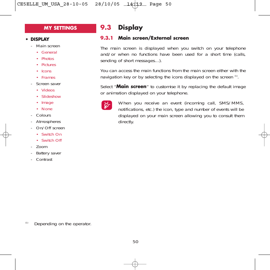 509.3 Display9.3.1 Main screen/External screenThe main screen is displayed when you switch on your telephoneand/or when no functions have been used for a short time (calls,sending of short messages...).You can access the main functions from the main screen either with thenavigation key or by selecting the icons displayed on the screen (1).Select “Main screen” to customise it by replacing the default imageor animation displayed on your telephone. When you receive an event (incoming call, SMS/MMS,notifications, etc.) the icon, type and number of events will bedisplayed on your main screen allowing you to consult themdirectly.(1) Depending on the operator.• DISPLAY- Main screen• General• Photos• Pictures• Icons• Frames- Screen saver• Videos• Slideshow• Image• None- Colours- Atmospheres- On/Off screen• Switch On• Switch Off- Zoom- Battery saver- ContrastMY SETTINGSCE5ELLE_UM_USA_28-10-05  28/10/05  14:19  Page 50