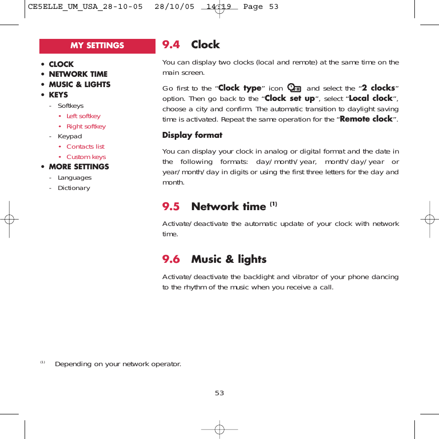 9.4 ClockYou can display two clocks (local and remote) at the same time on themain screen.Go first to the “Clock type” icon  and select the “2 clocks”option. Then go back to the “Clock set up”, select “Local clock”,choose a city and confirm. The automatic transition to daylight savingtime is activated. Repeat the same operation for the “Remote clock”.Display formatYou can display your clock in analog or digital format and the date inthe following formats: day/month/year, month/day/year oryear/month/day in digits or using the first three letters for the day andmonth.9.5 Network time (1)Activate/deactivate the automatic update of your clock with networktime.9.6 Music &amp; lightsActivate/deactivate the backlight and vibrator of your phone dancingto the rhythm of the music when you receive a call.53• CLOCK• NETWORK TIME• MUSIC &amp; LIGHTS• KEYS- Softkeys• Left softkey• Right softkey- Keypad• Contacts list• Custom keys• MORE SETTINGS- Languages- DictionaryMY SETTINGS(1) Depending on your network operator.CE5ELLE_UM_USA_28-10-05  28/10/05  14:19  Page 53