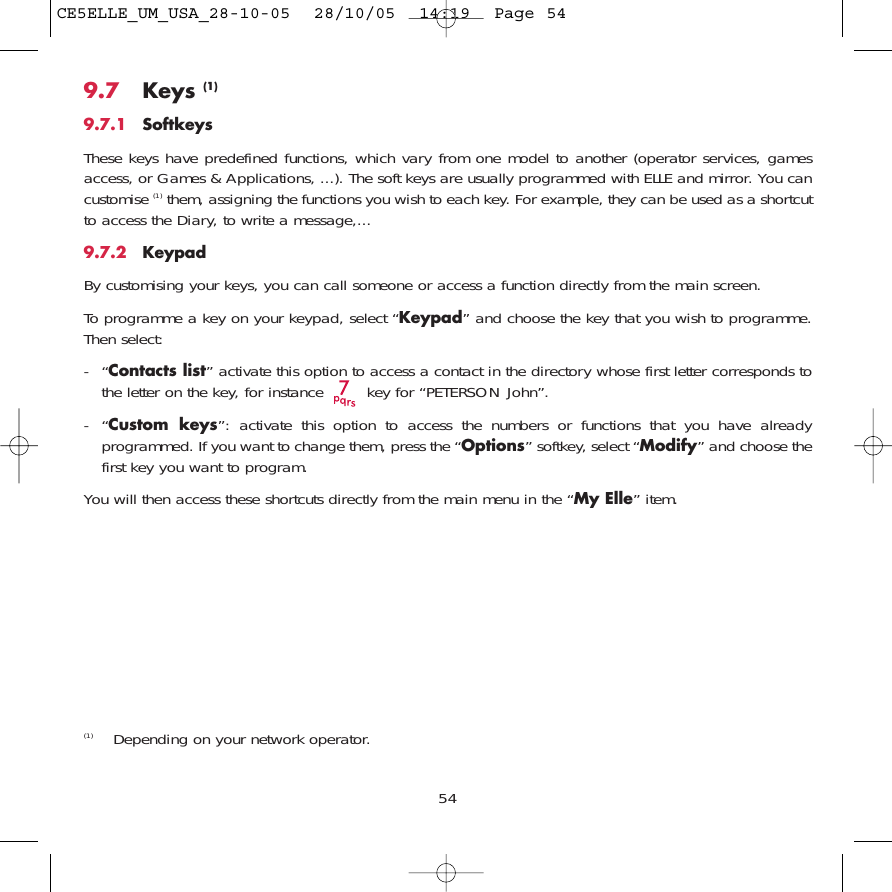 9.7 Keys (1)9.7.1 SoftkeysThese keys have predefined functions, which vary from one model to another (operator services, gamesaccess, or Games &amp; Applications, ...). The soft keys are usually programmed with ELLE and mirror. You cancustomise (1) them, assigning the functions you wish to each key. For example, they can be used as a shortcutto access the Diary, to write a message,...9.7.2 KeypadBy customising your keys, you can call someone or access a function directly from the main screen. To programme a key on your keypad, select “Keypad” and choose the key that you wish to programme.Then select:-“Contacts list” activate this option to access a contact in the directory whose first letter corresponds tothe letter on the key, for instance  key for “PETERSON John”.-“Custom keys”: activate this option to access the numbers or functions that you have alreadyprogrammed. If you want to change them, press the “Options” softkey, select “Modify” and choose thefirst key you want to program.You will then access these shortcuts directly from the main menu in the “My Elle” item.54(1) Depending on your network operator.CE5ELLE_UM_USA_28-10-05  28/10/05  14:19  Page 54