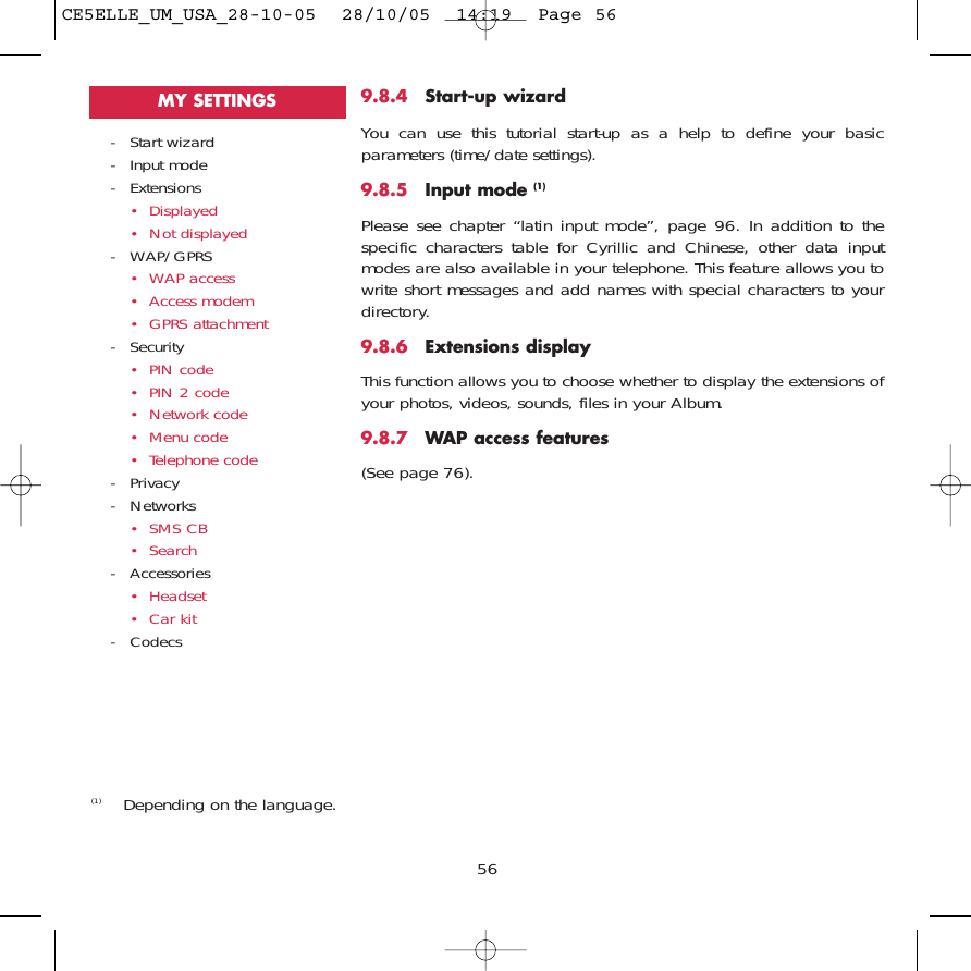 9.8.4 Start-up wizardYou can use this tutorial start-up as a help to define your basicparameters (time/date settings).9.8.5 Input mode (1)Please see chapter “latin input mode”, page 96. In addition to thespecific characters table for Cyrillic and Chinese, other data inputmodes are also available in your telephone. This feature allows you towrite short messages and add names with special characters to yourdirectory. 9.8.6 Extensions displayThis function allows you to choose whether to display the extensions ofyour photos, videos, sounds, files in your Album.9.8.7 WAP access features(See page 76).56(1) Depending on the language.- Start wizard- Input mode- Extensions• Displayed• Not displayed- WAP/GPRS• WAP access • Access modem• GPRS attachment- Security• PIN code• PIN 2 code• Network code• Menu code• Telephone code- Privacy- Networks• SMS CB• Search- Accessories• Headset• Car kit- CodecsMY SETTINGSCE5ELLE_UM_USA_28-10-05  28/10/05  14:19  Page 56