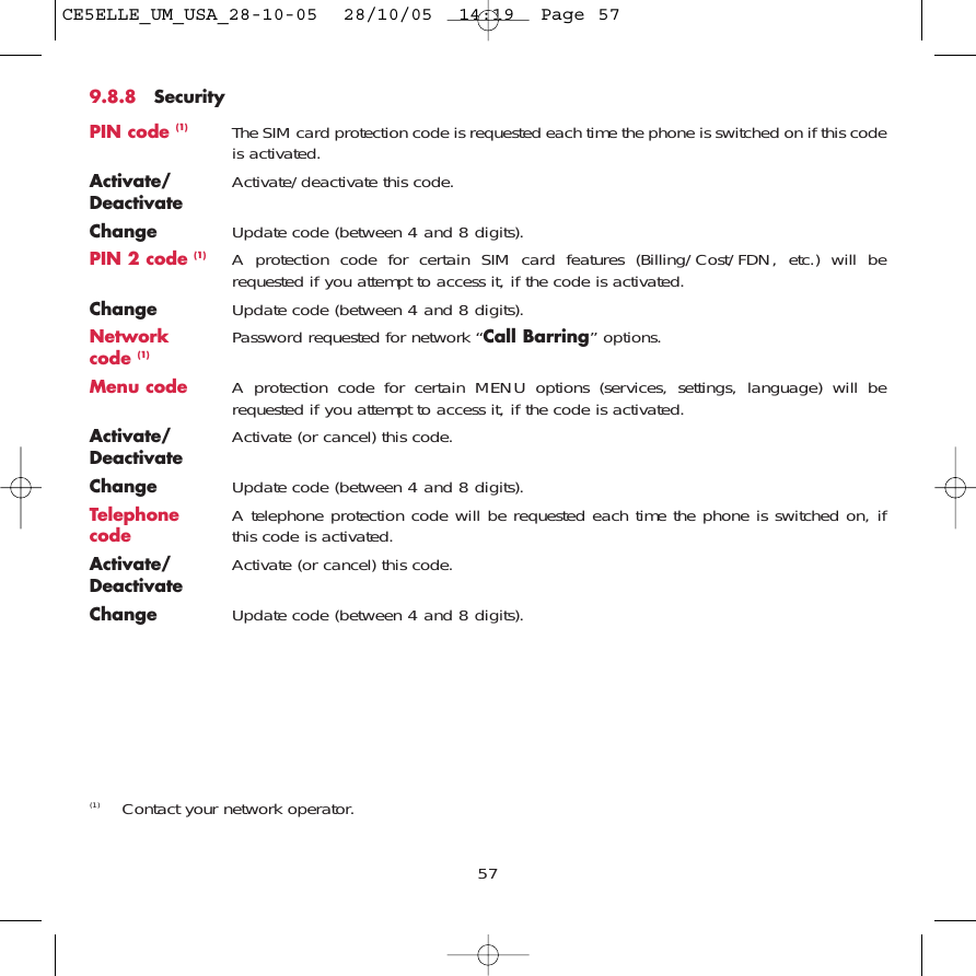 9.8.8 SecurityPIN code (1) The SIM card protection code is requested each time the phone is switched on if this codeis activated.Activate/ Activate/deactivate this code.DeactivateChange Update code (between 4 and 8 digits).PIN 2 code (1) A protection code for certain SIM card features (Billing/Cost/FDN, etc.) will berequested if you attempt to access it, if the code is activated. Change Update code (between 4 and 8 digits).Network  Password requested for network “Call Barring” options.code (1)Menu code A protection code for certain MENU options (services, settings, language) will berequested if you attempt to access it, if the code is activated.Activate/ Activate (or cancel) this code.DeactivateChange Update code (between 4 and 8 digits).Telephone  A telephone protection code will be requested each time the phone is switched on, ifcode this code is activated.Activate/ Activate (or cancel) this code.DeactivateChange Update code (between 4 and 8 digits).57(1) Contact your network operator.CE5ELLE_UM_USA_28-10-05  28/10/05  14:19  Page 57