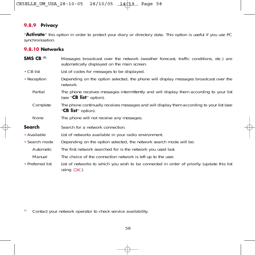 9.8.9 Privacy“Activate” this option in order to protect your diary or directory data. This option is useful if you use PCsynchronisation.9.8.10 NetworksSMS CB (1) Messages broadcast over the network (weather forecast, traffic conditions, etc.) areautomatically displayed on the main screen.•CB list List of codes for messages to be displayed.•Reception Depending on the option selected, the phone will display messages broadcast over thenetwork.Partial The phone receives messages intermittently and will display them according to your list(see “CB list” option).Complete The phone continually receives messages and will display them according to your list (see“CB list” option).None The phone will not receive any messages.Search Search for a network connection.•Available List of networks available in your radio environment.•Search mode  Depending on the option selected, the network search mode will be:Automatic The first network searched for is the network you used last.Manual The choice of the connection network is left up to the user.•Preferred list List of networks to which you wish to be connected in order of priority (update this listusing ).58(1) Contact your network operator to check service availability.CE5ELLE_UM_USA_28-10-05  28/10/05  14:19  Page 58