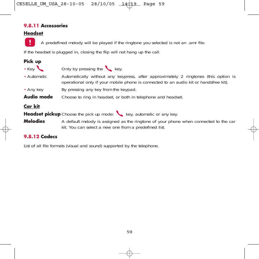 9.8.11 AccessoriesHeadsetA predefined melody will be played if the ringtone you selected is not an .amr file.If the headset is plugged in, closing the flip will not hang up the call.Pick up•Key  Only by pressing the  key.•Automatic Automatically without any keypress, after approximately 2 ringtones (this option isoperational only if your mobile phone is connected to an audio kit or handsfree kit).•Any key By pressing any key from the keypad.Audio mode Choose to ring in headset, or both in telephone and headset.Car kitHeadset pickup Choose the pick up mode:  key, automatic or any key.Melodies A default melody is assigned as the ringtone of your phone when connected to the carkit. You can select a new one from a predefined list.9.8.12 CodecsList of all file formats (visual and sound) supported by the telephone.59CE5ELLE_UM_USA_28-10-05  28/10/05  14:19  Page 59