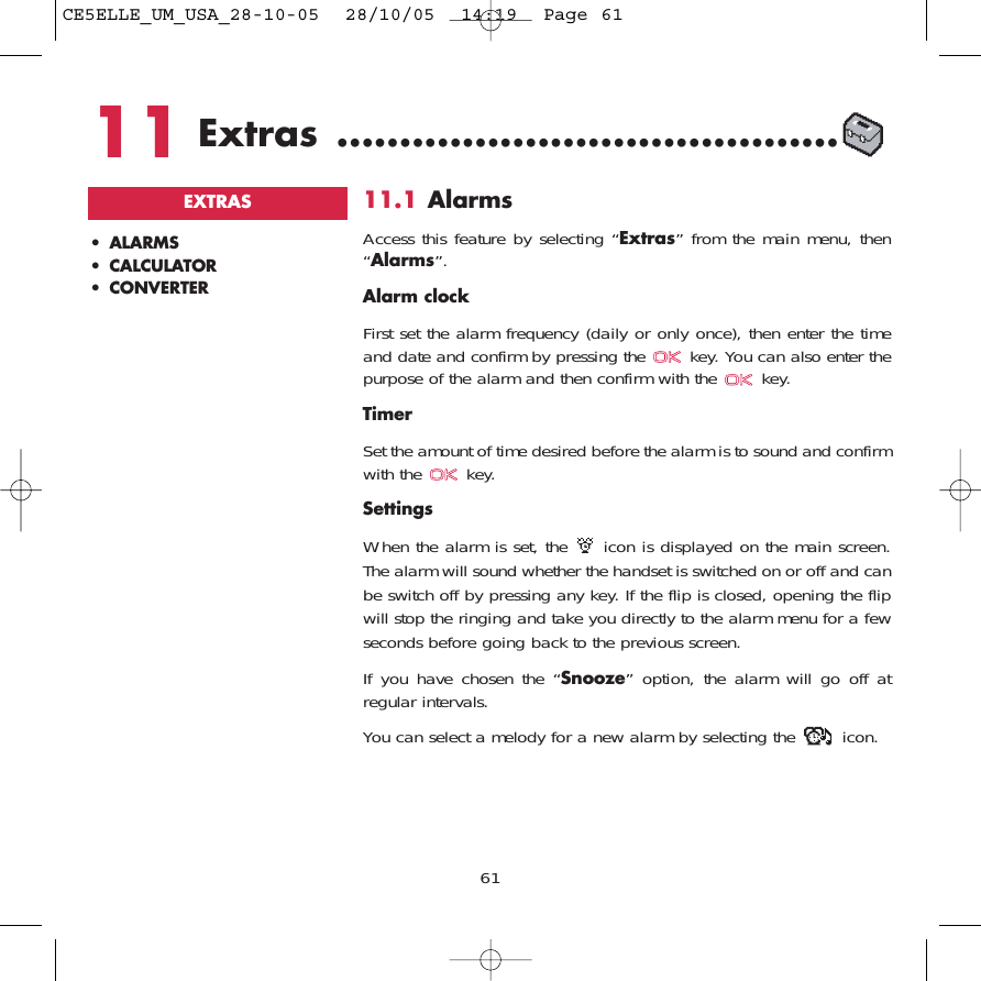 6111.1 AlarmsAccess this feature by selecting “Extras” from the main menu, then“Alarms”.Alarm clockFirst set the alarm frequency (daily or only once), then enter the timeand date and confirm by pressing the  key. You can also enter thepurpose of the alarm and then confirm with the  key.TimerSet the amount of time desired before the alarm is to sound and confirmwith the  key.SettingsWhen the alarm is set, the  icon is displayed on the main screen.The alarm will sound whether the handset is switched on or off and canbe switch off by pressing any key. If the flip is closed, opening the flipwill stop the ringing and take you directly to the alarm menu for a fewseconds before going back to the previous screen.If you have chosen the “Snooze” option, the alarm will go off atregular intervals. You can select a melody for a new alarm by selecting the  icon.• ALARMS• CALCULATOR• CONVERTEREXTRAS11 Extras ........................................CE5ELLE_UM_USA_28-10-05  28/10/05  14:19  Page 61