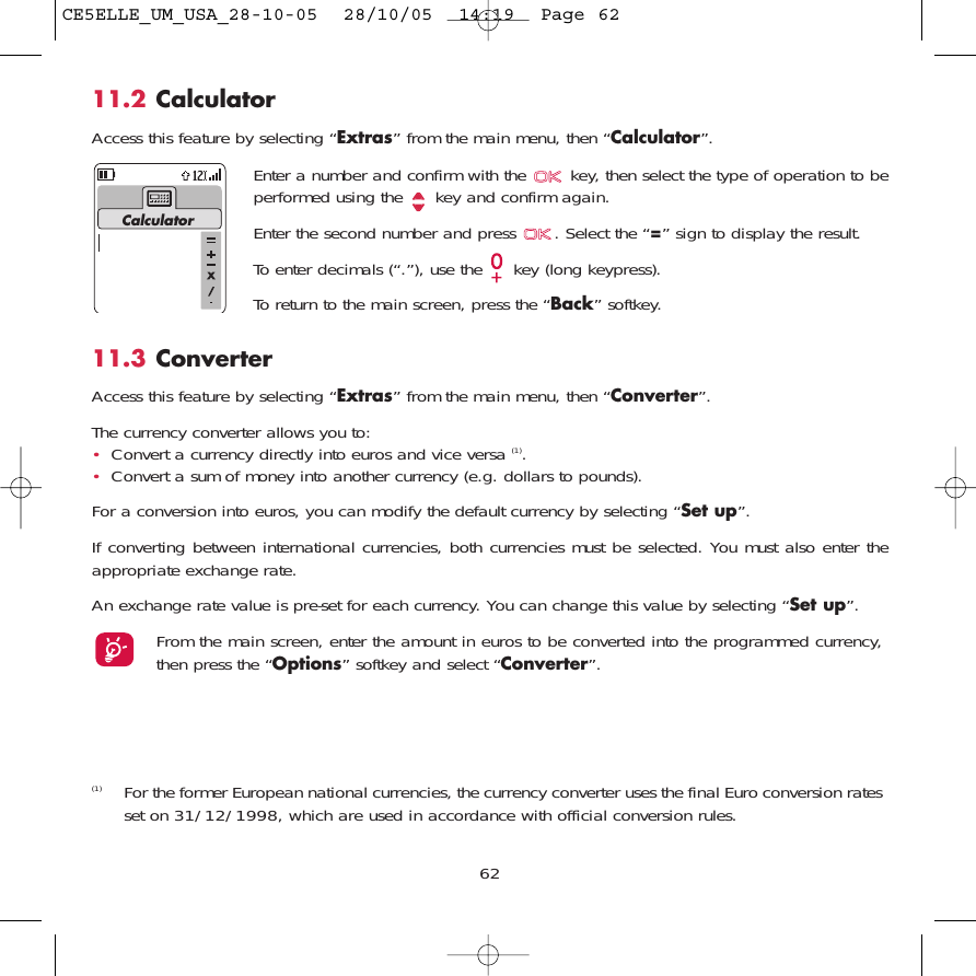 6211.2 CalculatorAccess this feature by selecting “Extras” from the main menu, then “Calculator”.Enter a number and confirm with the  key, then select the type of operation to beperformed using the  key and confirm again.Enter the second number and press  . Select the “=” sign to display the result.To enter decimals (“.”), use the  key (long keypress). To return to the main screen, press the “Back” softkey.Calculator(1) For the former European national currencies, the currency converter uses the final Euro conversion ratesset on 31/12/1998, which are used in accordance with official conversion rules.11.3 ConverterAccess this feature by selecting “Extras” from the main menu, then “Converter”.The currency converter allows you to:•Convert a currency directly into euros and vice versa (1).•Convert a sum of money into another currency (e.g. dollars to pounds).For a conversion into euros, you can modify the default currency by selecting “Set up”.If converting between international currencies, both currencies must be selected. You must also enter theappropriate exchange rate.An exchange rate value is pre-set for each currency. You can change this value by selecting “Set up”.From the main screen, enter the amount in euros to be converted into the programmed currency,then press the “Options” softkey and select “Converter”.CE5ELLE_UM_USA_28-10-05  28/10/05  14:19  Page 62