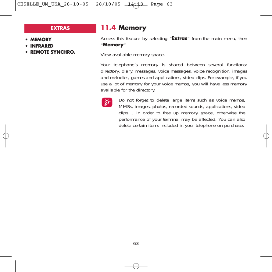 11.4 MemoryAccess this feature by selecting “Extras” from the main menu, then“Memory”.View available memory space.Your telephone’s memory is shared between several functions:directory, diary, messages, voice messages, voice recognition, imagesand melodies, games and applications, video clips. For example, if youuse a lot of memory for your voice memos, you will have less memoryavailable for the directory.Do not forget to delete large items such as voice memos,MMSs, images, photos, recorded sounds, applications, videoclips..., in order to free up memory space, otherwise theperformance of your terminal may be affected. You can alsodelete certain items included in your telephone on purchase.63• MEMORY • INFRARED• REMOTE SYNCHRO.EXTRASCE5ELLE_UM_USA_28-10-05  28/10/05  14:19  Page 63