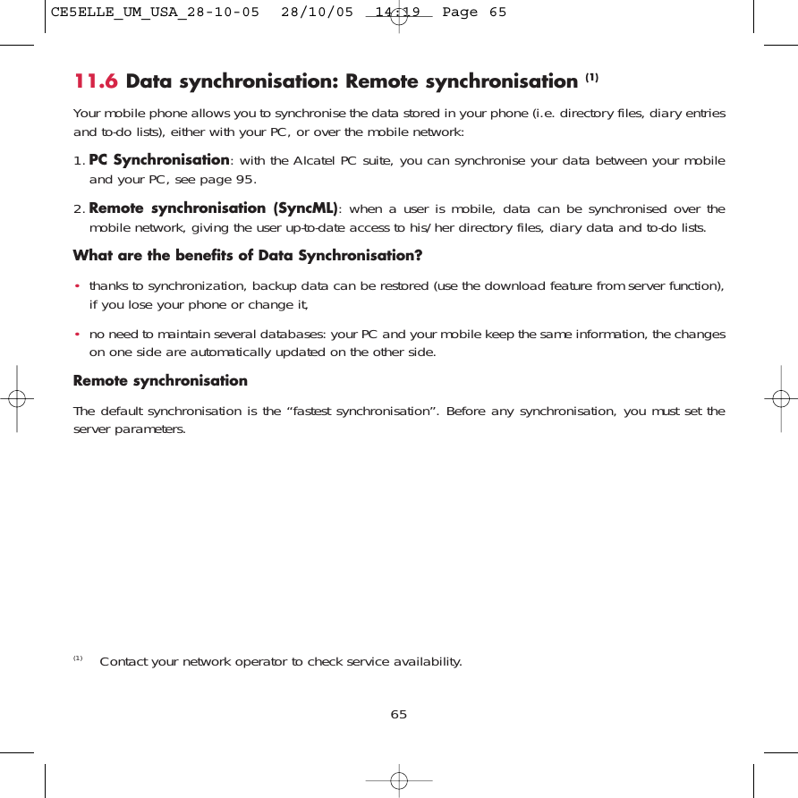 11.6 Data synchronisation: Remote synchronisation (1)Your mobile phone allows you to synchronise the data stored in your phone (i.e. directory files, diary entriesand to-do lists), either with your PC, or over the mobile network: 1. PC Synchronisation: with the Alcatel PC suite, you can synchronise your data between your mobileand your PC, see page 95.2. Remote synchronisation (SyncML): when a user is mobile, data can be synchronised over themobile network, giving the user up-to-date access to his/her directory files, diary data and to-do lists. What are the benefits of Data Synchronisation?•thanks to synchronization, backup data can be restored (use the download feature from server function),if you lose your phone or change it, •no need to maintain several databases: your PC and your mobile keep the same information, the changeson one side are automatically updated on the other side.Remote synchronisationThe default synchronisation is the “fastest synchronisation”. Before any synchronisation, you must set theserver parameters.65(1) Contact your network operator to check service availability. CE5ELLE_UM_USA_28-10-05  28/10/05  14:19  Page 65