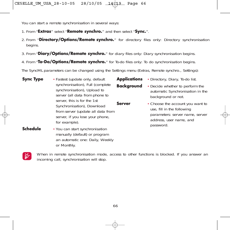 66You can start a remote synchronisation in several ways:1. From “Extras” select “Remote synchro.” and then select “Sync.”.2. From “Directory/Options/Remote synchro.” for directory files only: Directory synchronisationbegins.3. From “Diary/Options/Remote synchro.” for diary files only: Diary synchronisation begins.4. From “To-Do/Options/Remote synchro.” for To-do files only: To do synchronisation begins.The SyncML parameters can be changed using the Settings menu (Extras, Remote synchro., Settings):Sync Type  •Fastest (update only, defaultsynchronisation), Full (completesynchronisation), Upload toserver (all data from phone toserver, this is for the 1stSynchronisation), Downloadfrom server (update all data fromserver, if you lose your phone,for example).Schedule •You can start synchronisationmanually (default) or programan automatic one: Daily, Weeklyor Monthly.Applications •Directory, Diary, To-do list.Background  •Decide whether to perform theautomatic Synchronisation in thebackground or not.Server •Choose the account you want touse, fill in the followingparameters: server name, serveraddress, user name, andpassword.When in remote synchronisation mode, access to other functions is blocked. If you answer anincoming call, synchronisation will stop.CE5ELLE_UM_USA_28-10-05  28/10/05  14:19  Page 66